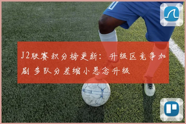 J2联赛积分榜更新：升级区竞争加剧 多队分差缩小悬念升级