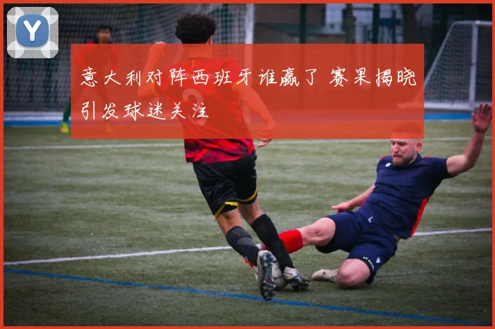 意大利对阵西班牙谁赢了 赛果揭晓引发球迷关注