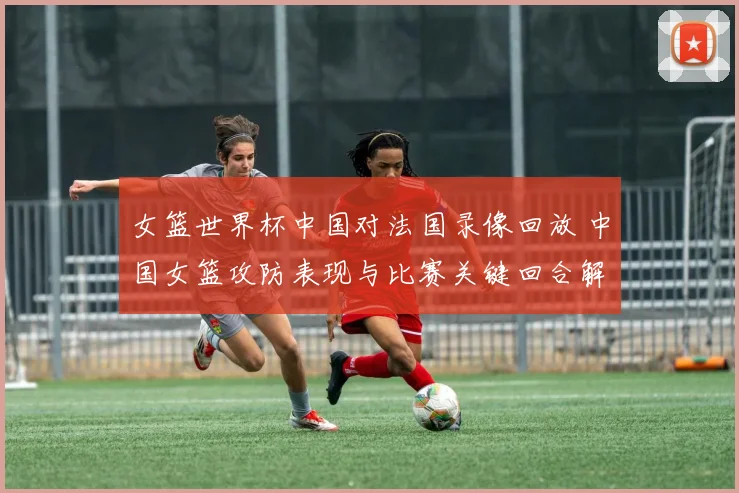 女篮世界杯中国对法国录像回放 中国女篮攻防表现与比赛关键回合解析