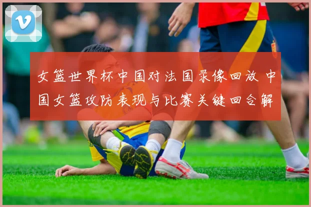 女篮世界杯中国对法国录像回放 中国女篮攻防表现与比赛关键回合解析