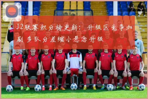 J2联赛积分榜更新:升级区竞争加剧 多队分差缩小悬念升级