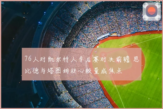 76人对凯尔特人季后赛对决前瞻 恩比德与塔图姆核心较量成焦点