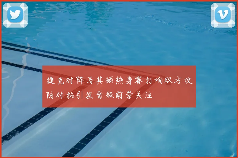 捷克对阵马其顿热身赛打响双方攻防对抗引发晋级前景关注