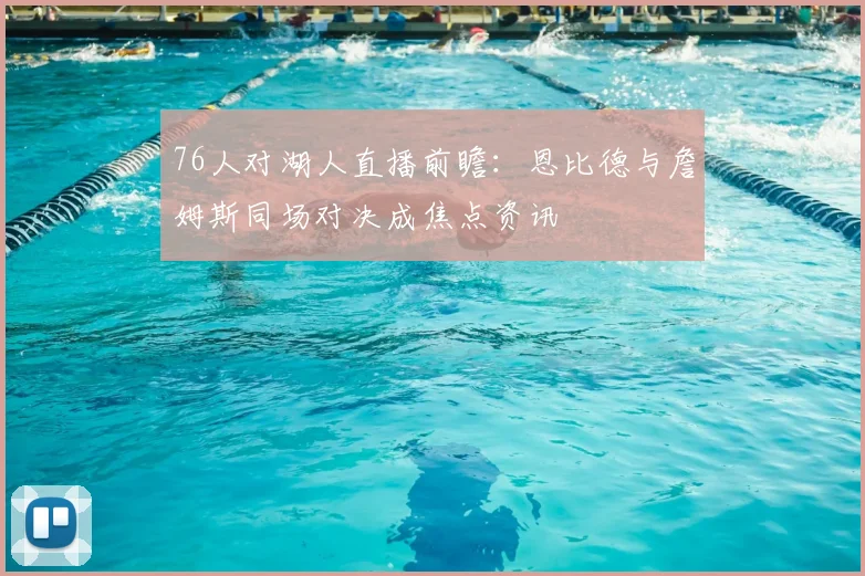 76人对湖人直播前瞻:恩比德与詹姆斯同场对决成焦点资讯